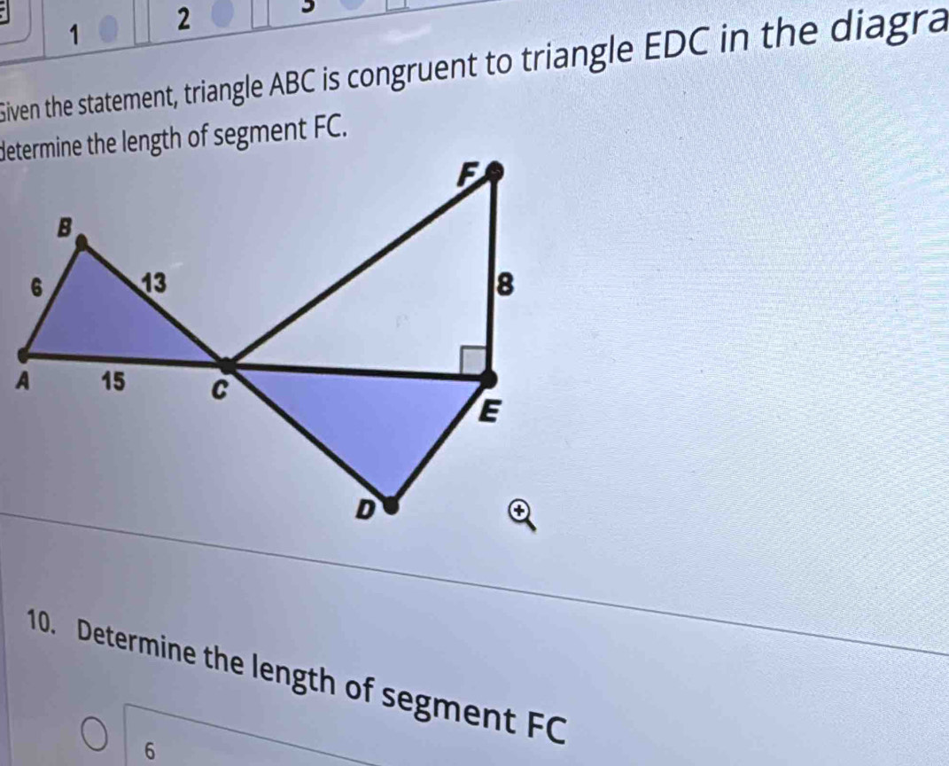 1 2 
Siven the statement, triangle ABC is congruent to triangle EDC in the diagra 
determine the length of segment FC. 
10. Determine the length of segment FC
6