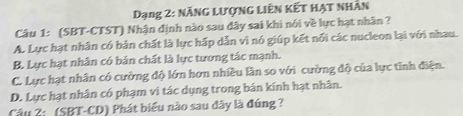 Dạng 2: Năng lượng liên kết hạt nhân
Câu 1: (SBT-CTST) Nhận định nào sau đây sai khi nói về lực hạt nhân ?
A. Lực hạt nhân có bản chất là lực hấp dẫn vì nó giúp kết nổi các nucleon lại với nhau.
B. Lực hạt nhân có bản chất là lực tương tác mạnh.
C. Lực hạt nhân có cường độ lớn hơn nhiều lần so với cường độ của lực tĩnh điện.
D. Lực hạt nhân có phạm vi tác dụng trong bán kính hạt nhân.
Câu 2: (SBT-CD) Phát biểu nào sau đây là đúng ?