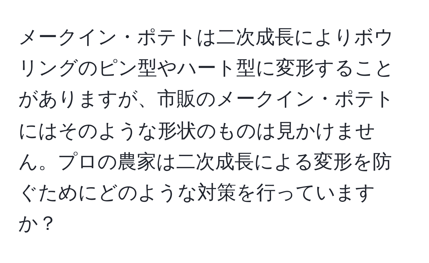 メークイン・ポテトは二次成長によりボウリングのピン型やハート型に変形することがありますが、市販のメークイン・ポテトにはそのような形状のものは見かけません。プロの農家は二次成長による変形を防ぐためにどのような対策を行っていますか？