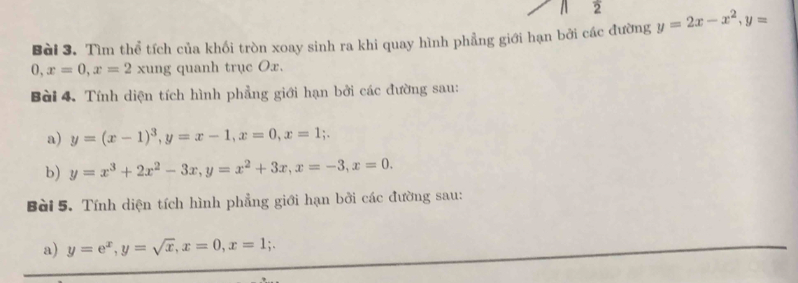 a 2 
Bài 3. Tìm thể tích của khối tròn xoay sinh ra khi quay hình phẳng giới hạn bởi các đường y=2x-x^2, y=
0, x=0, x=2xung g quanh trục Ox. 
Bài 4. Tính diện tích hình phẳng giới hạn bởi các đường sau: 
a) y=(x-1)^3, y=x-1, x=0, x=1;. 
b) y=x^3+2x^2-3x, y=x^2+3x, x=-3, x=0. 
Bài 5. Tính diện tích hình phẳng giới hạn bởi các đường sau: 
a) y=e^x, y=sqrt(x), x=0, x=1;.