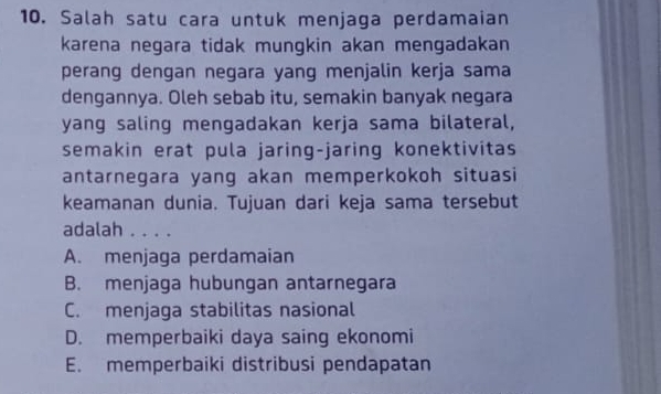 Salah satu cara untuk menjaga perdamaian
karena negara tidak mungkin akan mengadakan
perang dengan negara yang menjalin kerja sama
dengannya. Oleh sebab itu, semakin banyak negara
yang saling mengadakan kerja sama bilateral,
semakin erat pula jaring-jaring konektivitas
antarnegara yang akan memperkokoh situasi
keamanan dunia. Tujuan dari keja sama tersebut
adalah . . . .
A. menjaga perdamaian
B. menjaga hubungan antarnegara
C. menjaga stabilitas nasional
D. memperbaiki daya saing ekonomi
E. memperbaiki distribusi pendapatan