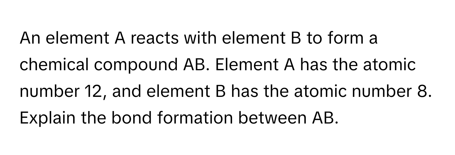 An element A reacts with element B to form a chemical compound AB. Element A has the atomic number 12, and element B has the atomic number 8. Explain the bond formation between AB.