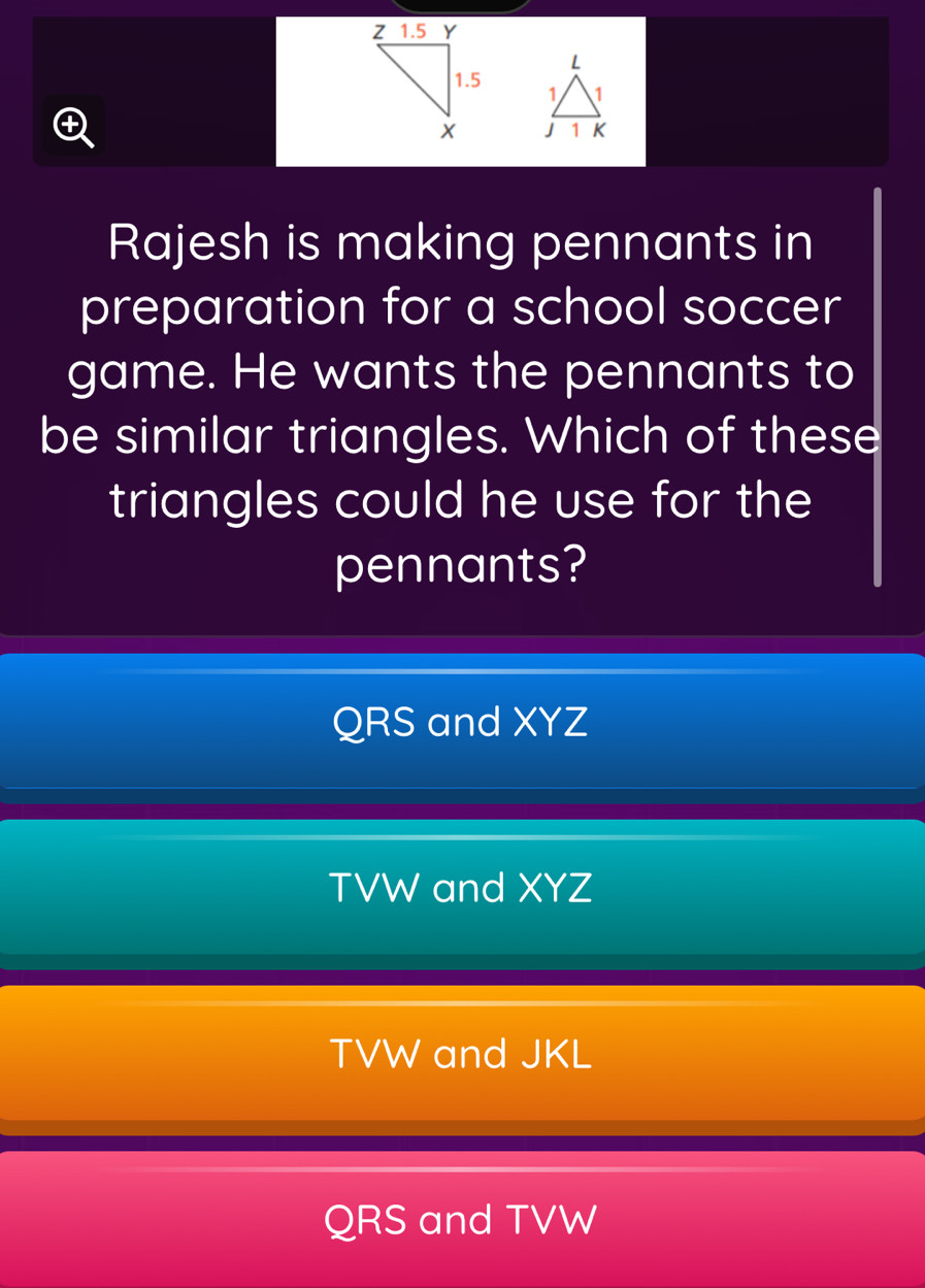 Rajesh is making pennants in
preparation for a school soccer
game. He wants the pennants to
be similar triangles. Which of these
triangles could he use for the
pennants?
QRS and XYZ
TVW and XYZ
TVW and JKL
QRS and TVW