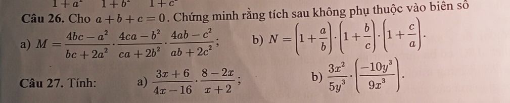 1+a^2 1+b^21+c^-
Câu 26. Cho a+b+c=0. Chứng minh rằng tích sau không phụ thuộc vào biển số 
a) M= (4bc-a^2)/bc+2a^2 ·  (4ca-b^2)/ca+2b^2 ·  (4ab-c^2)/ab+2c^2 ; b) N=(1+ a/b )· (1+ b/c )· (1+ c/a )·
Câu 27. Tính: a)  (3x+6)/4x-16 ·  (8-2x)/x+2 ; 
b)  3x^2/5y^3 · ( (-10y^3)/9x^3 ).