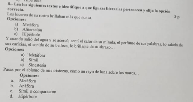 Iiperbôie
8.- Lea los siguientes textos e identifique a que figuras literarias pertenecen y elija la opción
correcta. 3 p
Los luceros de su rostro brillaban más que nunca.
Opciones:
a) Metáfora
b) Aliteración
c) Hipérbole
Y cuando salió del agua y se acercó, sentí el calor de su mirada, el perfume de sus palabras, lo salado de
sus caricias, el sonido de su belleza, lo brillante de su abrazo….
Opciones:
a) Metáfora
b) Simil
c) Sinestesia
Pasas por el abismo de mis tristezas, como un rayo de luna sobre los mares...
Opciones:
a. Metáfora
b. Anáfora
c. Símil o comparación
d. Hipérbole