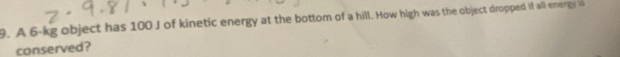 A 6-kg object has 100 J of kinetic energy at the bottom of a hill. How high was the object dropped if all energy a 
conserved?