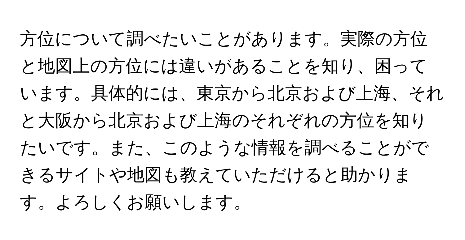 方位について調べたいことがあります。実際の方位と地図上の方位には違いがあることを知り、困っています。具体的には、東京から北京および上海、それと大阪から北京および上海のそれぞれの方位を知りたいです。また、このような情報を調べることができるサイトや地図も教えていただけると助かります。よろしくお願いします。