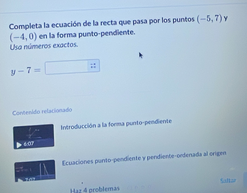 Completa la ecuación de la recta que pasa por los puntos (-5,7) y
(-4,0) en la forma punto-pendiente. 
Usa números exactos.
y-7=
Contenido relacionado 
Introducción a la forma punto-pendiente
6 :07
Ecuaciones punto-pendiente y pendiente-ordenada al origen 
707 
Saltar 
Haz 4 problemas