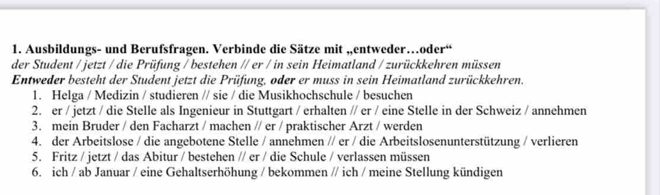 Ausbildungs- und Berufsfragen. Verbinde die Sätze mit „entweder…oder“ 
der Student / jetzt / die Prüfung / bestehen // er / in sein Heimatland / zurückkehren müssen 
Entweder besteht der Student jetzt die Prüfung, oder er muss in sein Heimatland zurückkehren. 
1. Helga / Medizin / studieren // sie / die Musikhochschule / besuchen 
2. er / jetzt / die Stelle als Ingenieur in Stuttgart / erhalten // er / eine Stelle in der Schweiz / annehmen 
3. mein Bruder / den Facharzt / machen // er / praktischer Arzt / werden 
4. der Arbeitslose / die angebotene Stelle / annehmen // er / die Arbeitslosenunterstützung / verlieren 
5. Fritz / jetzt / das Abitur / bestehen // er / die Schule / verlassen müssen 
6. ich / ab Januar / eine Gehaltserhöhung / bekommen // ich / meine Stellung kündigen