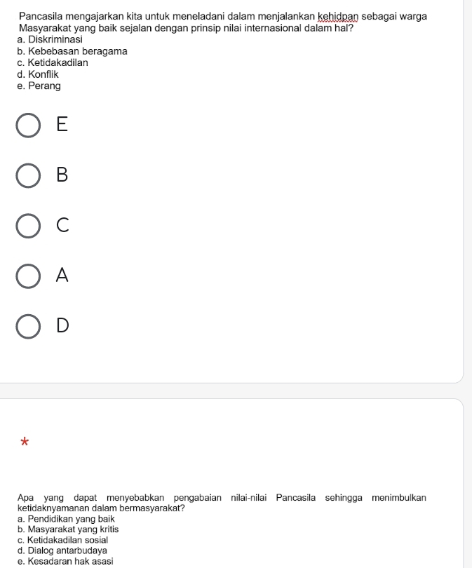 Pancasila mengajarkan kita untuk meneladani dalam menjalankan kehidpan sebagai warga
Masyarakat yang baik sejalan dengan prinsip nilai internasional dalam hal?
a. Diskriminasi
b. Kebebasan beragama
c. Ketidakadilan
d. Konflik
e. Perang
E
B
C
A
D
*
Apa yang dapat menyebabkan pengabaian nilai-nilai Pancasila sehingga menimbulkan
ketidaknyamanan dalam bermasyarakat?
a. Pendidikan yang baik
b. Masyarakat yang kritis
c. Ketidakadilan sosial
d. Dialog antarbudaya
e. Kesadaran hak asasi