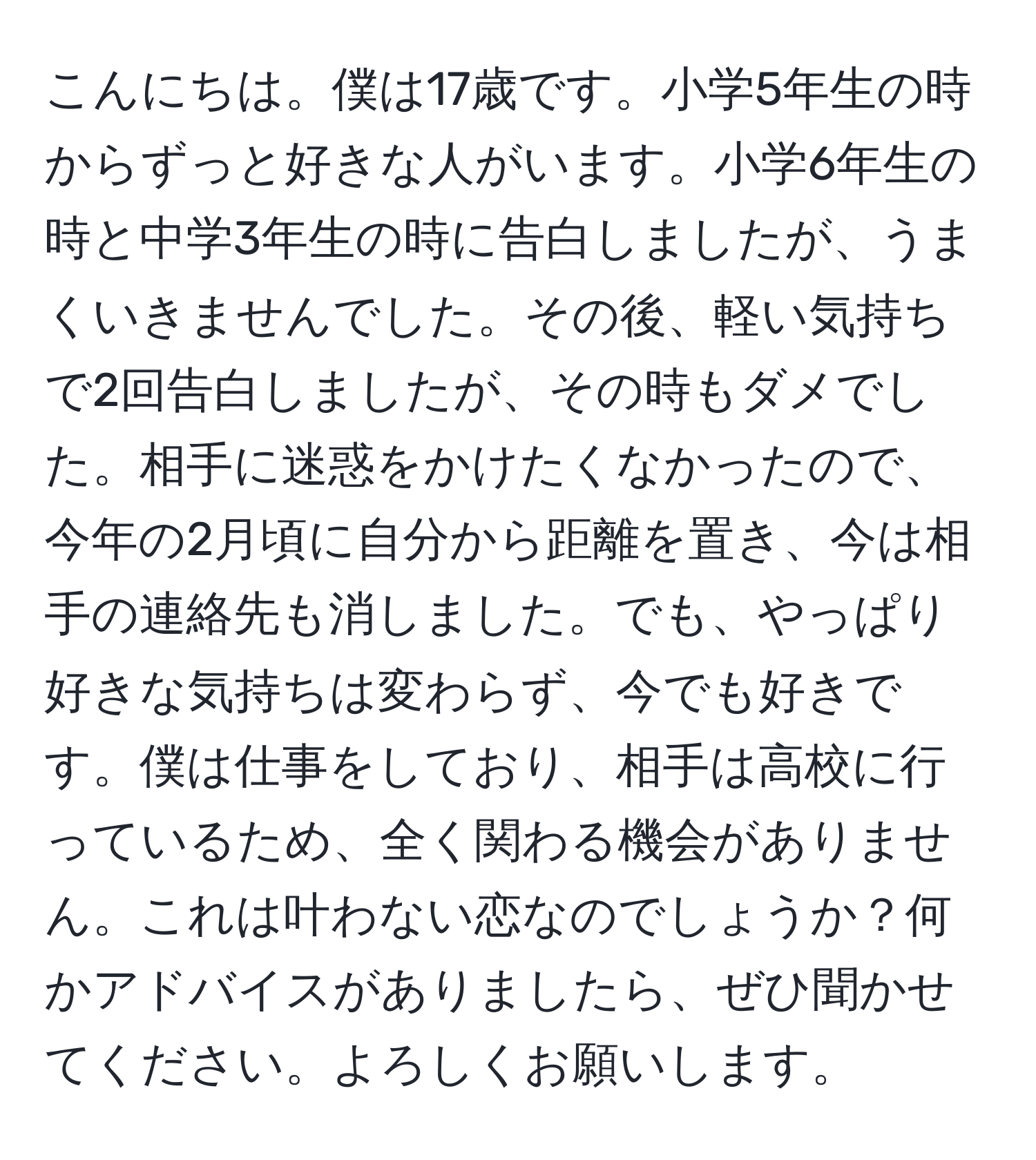 こんにちは。僕は17歳です。小学5年生の時からずっと好きな人がいます。小学6年生の時と中学3年生の時に告白しましたが、うまくいきませんでした。その後、軽い気持ちで2回告白しましたが、その時もダメでした。相手に迷惑をかけたくなかったので、今年の2月頃に自分から距離を置き、今は相手の連絡先も消しました。でも、やっぱり好きな気持ちは変わらず、今でも好きです。僕は仕事をしており、相手は高校に行っているため、全く関わる機会がありません。これは叶わない恋なのでしょうか？何かアドバイスがありましたら、ぜひ聞かせてください。よろしくお願いします。