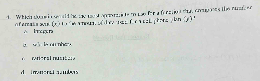 Which domain would be the most appropriate to use for a function that compares the number
of emails sent (x) to the amount of data used for a cell phone plan (y)?
a. integers
b. whole numbers
c. rational numbers
d. irrational numbers