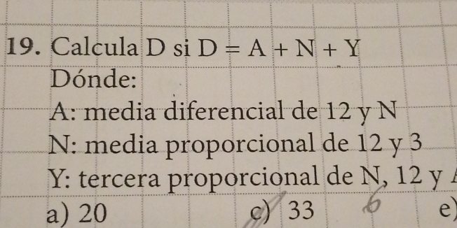 Calcula D si D=A+N+Y
Dónde:
A: media diferencial de 12 y N
N: media proporcional de 12 y 3
Y: tercera proporcional de N, 12 y
a) 20 c) 33 e)