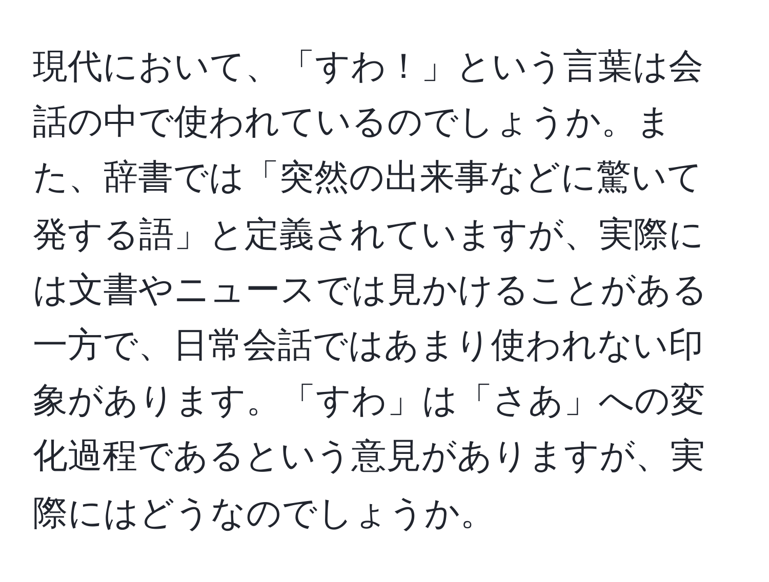 現代において、「すわ！」という言葉は会話の中で使われているのでしょうか。また、辞書では「突然の出来事などに驚いて発する語」と定義されていますが、実際には文書やニュースでは見かけることがある一方で、日常会話ではあまり使われない印象があります。「すわ」は「さあ」への変化過程であるという意見がありますが、実際にはどうなのでしょうか。