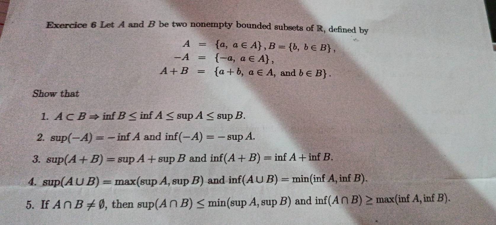 Let A and B be two nonempty bounded subsets of R, defined by
A= a,a∈ A , B= b,b∈ B ,
-A= -a,a∈ A ,
A+B= a+b,a∈ A ,and b∈ B. 
Show that 
1. A⊂ BRightarrow inf B≤ inf A≤ supA≤ supB. 
2. sup(-A)=-infA and inf(-A)=-supA. 
3. sup(A+B)=supA+supB and inf(A+B)=infA+infB. 
4. sup(A∪ B)=max(supA,supB) and inf(A∪ B)=min(infA,infB). 
5. If A∩ B!= varnothing , , then sup(A∩ B)≤ min(supA,supB) and inf(A∩ B)≥ max(infA,infB).