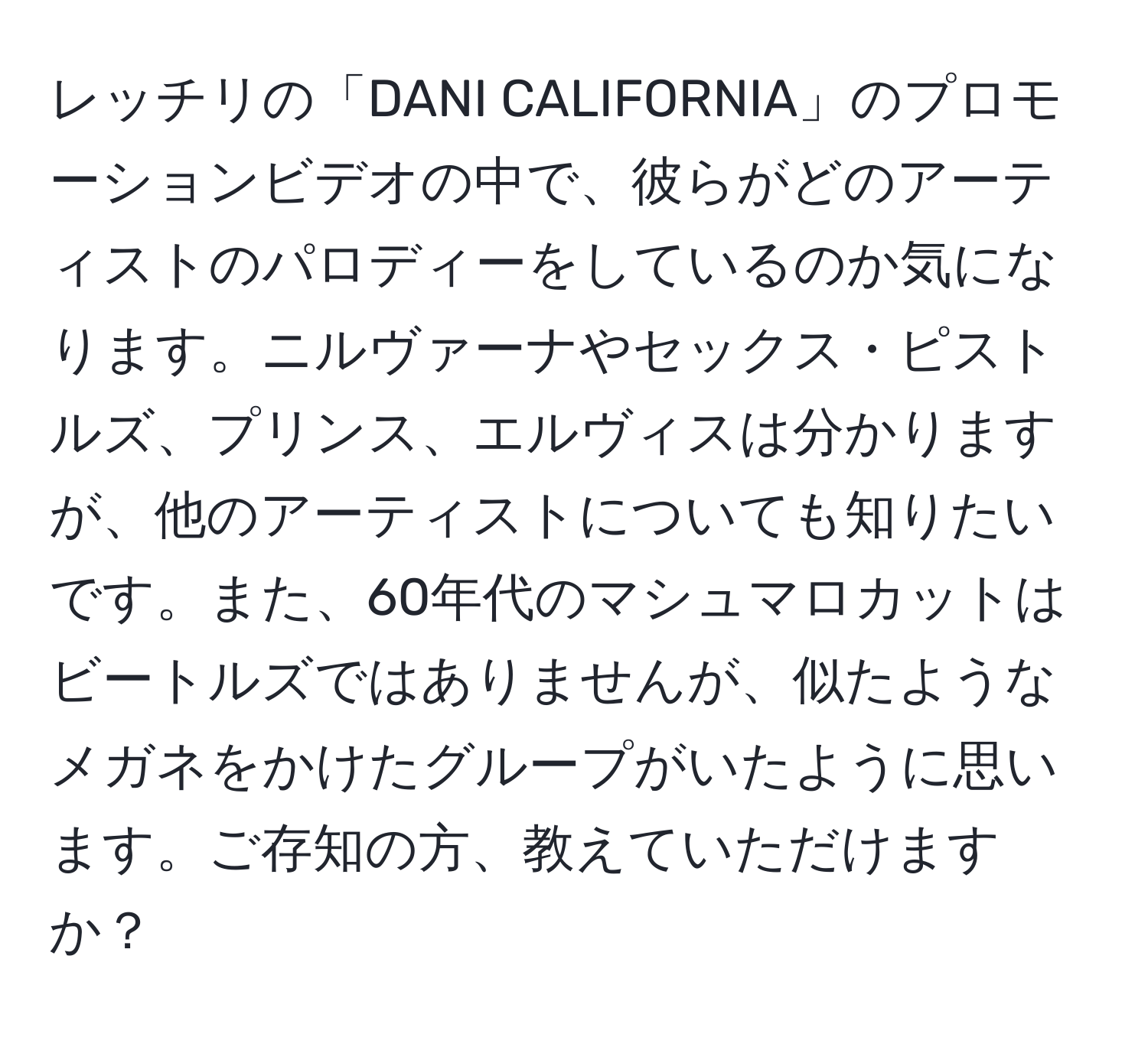 レッチリの「DANI CALIFORNIA」のプロモーションビデオの中で、彼らがどのアーティストのパロディーをしているのか気になります。ニルヴァーナやセックス・ピストルズ、プリンス、エルヴィスは分かりますが、他のアーティストについても知りたいです。また、60年代のマシュマロカットはビートルズではありませんが、似たようなメガネをかけたグループがいたように思います。ご存知の方、教えていただけますか？