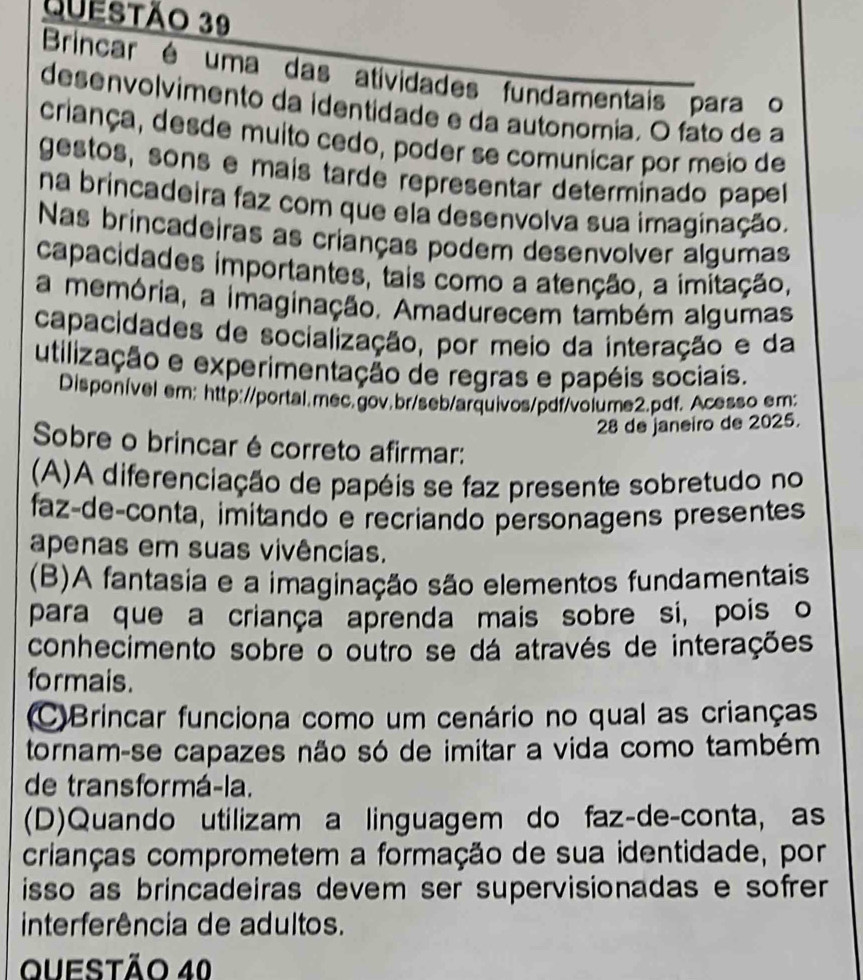 Brincar é uma das atividades fundamentais para o
desenvolvimento da identidade e da autonomia. O fato de a
criança, desde muito cedo, poder se comunicar por meio de
gestos, sons e maís tarde representar determinado pape
na brincadeira faz com que ela desenvolva sua imaginação.
Nas brincadeiras as crianças podem desenvolver algumas
capacidades importantes, tais como a atenção, a imitação,
a memória, a imaginação. Amadurecem também algumas
capacidades de socialização, por meio da interação e da
utilização e experimentação de regras e papéis sociais.
Disponível em: http://portal.mec.gov.br/seb/arquivos/pdf/volume2.pdf. Acesso em:
28 de janeiro de 2025.
Sobre o brincar é correto afirmar:
(A)A diferenciação de papéis se faz presente sobretudo no
faz-deçconta, imitando e recriando personagens presentes
apenas em suas vivências.
(B)A fantasia e a imaginação são elementos fundamentais
para que a criança aprenda mais sobre si, pois o
conhecimento sobre o outro se dá através de interações
formais.
C)Brincar funciona como um cenário no qual as crianças
tornam-se capazes não só de imitar a vida como também
de transformá-la.
(D)Quando utilizam a linguagem do faz-de-conta, as
crianças comprometem a formação de sua identidade, por
isso as brincadeiras devem ser supervisionadas e sofrer
interferência de adultos.
Questão 40