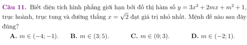 Biết diện tích hình phẳng giới hạn bởi đồ thị hàm số y=3x^2+2mx+m^2+1, 
trục hoành, trục tung và đường thắng x=sqrt(2) đạt giá trị nhỏ nhất. Mệnh đề nào sau đây
đúng?
A. m∈ (-4;-1). B. m∈ (3;5). C. m∈ (0;3). D. m∈ (-2;1).