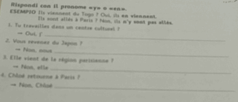 Rispondi con il pronome «y» o «en». 
ESEMPIO Ils viennent du Togo ? Oui, ¡ls en viennent. 
Ils sont allés à Paris ? Non, ils 8° y sont pas allés 
1. Tu travailles dans un centre culturel ? 
= Oui f_ 
2. Voun revenez du Japon ? 
= Nos, nous_ 
3. Elle vient de la région partmanne ? 
== Nan, elle 
_ 
4. Chiné retourne à Paris ? 
= Nos, Chloé_