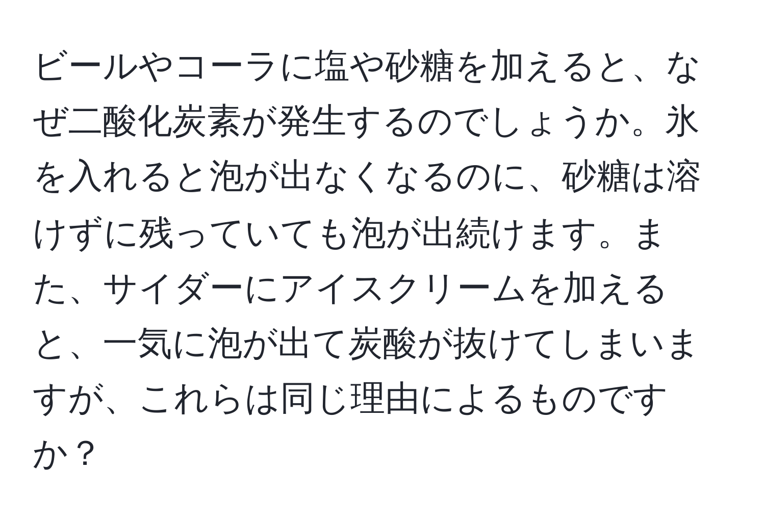 ビールやコーラに塩や砂糖を加えると、なぜ二酸化炭素が発生するのでしょうか。氷を入れると泡が出なくなるのに、砂糖は溶けずに残っていても泡が出続けます。また、サイダーにアイスクリームを加えると、一気に泡が出て炭酸が抜けてしまいますが、これらは同じ理由によるものですか？