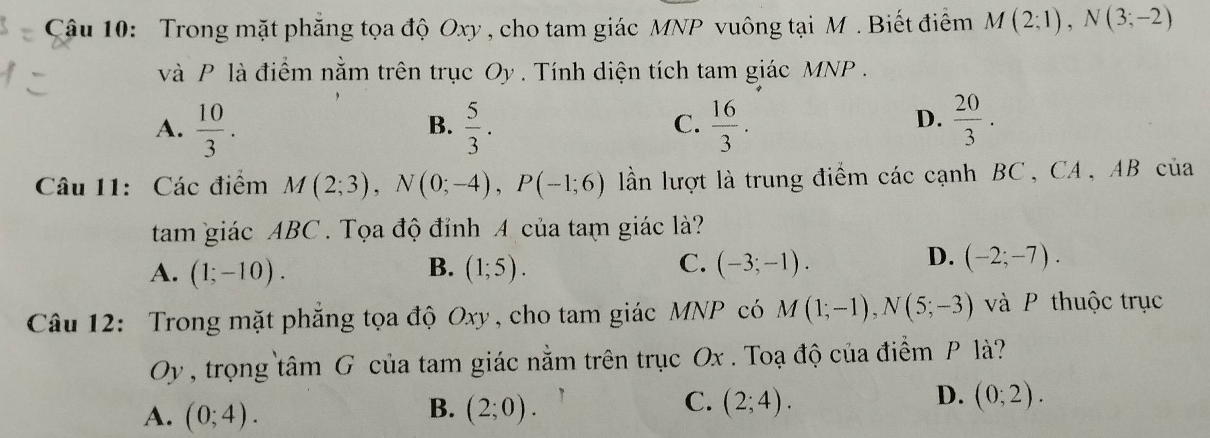 Trong mặt phẳng tọa độ Oxy , cho tam giác MNP vuông tại M. Biết điểm M(2;1), N(3;-2)
và P là điểm nằm trên trục Oy. Tính diện tích tam giác MNP.
A.  10/3 .  5/3 .  16/3 . 
B.
C.
D.  20/3 . 
Câu 11: Các điểm M(2;3), N(0;-4), P(-1;6) lần lượt là trung điểm các cạnh BC , CA, AB của
tam giác ABC. Tọa độ đỉnh A của tam giác là?
B.
C.
A. (1;-10). (1;5). (-3;-1).
D. (-2;-7). 
Câu 12: Trong mặt phăng tọa độ Oxy , cho tam giác MNP có M(1;-1), N(5;-3) và P thuộc trục
Oy , trọng tâm G của tam giác nằm trên trục Ox. Toạ độ của điểm P là?
A. (0;4).
C.
B. (2;0). (2;4).
D. (0;2).