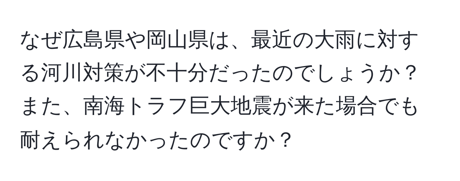 なぜ広島県や岡山県は、最近の大雨に対する河川対策が不十分だったのでしょうか？また、南海トラフ巨大地震が来た場合でも耐えられなかったのですか？