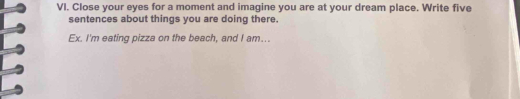 Close your eyes for a moment and imagine you are at your dream place. Write five 
sentences about things you are doing there. 
Ex. I'm eating pizza on the beach, and I am...