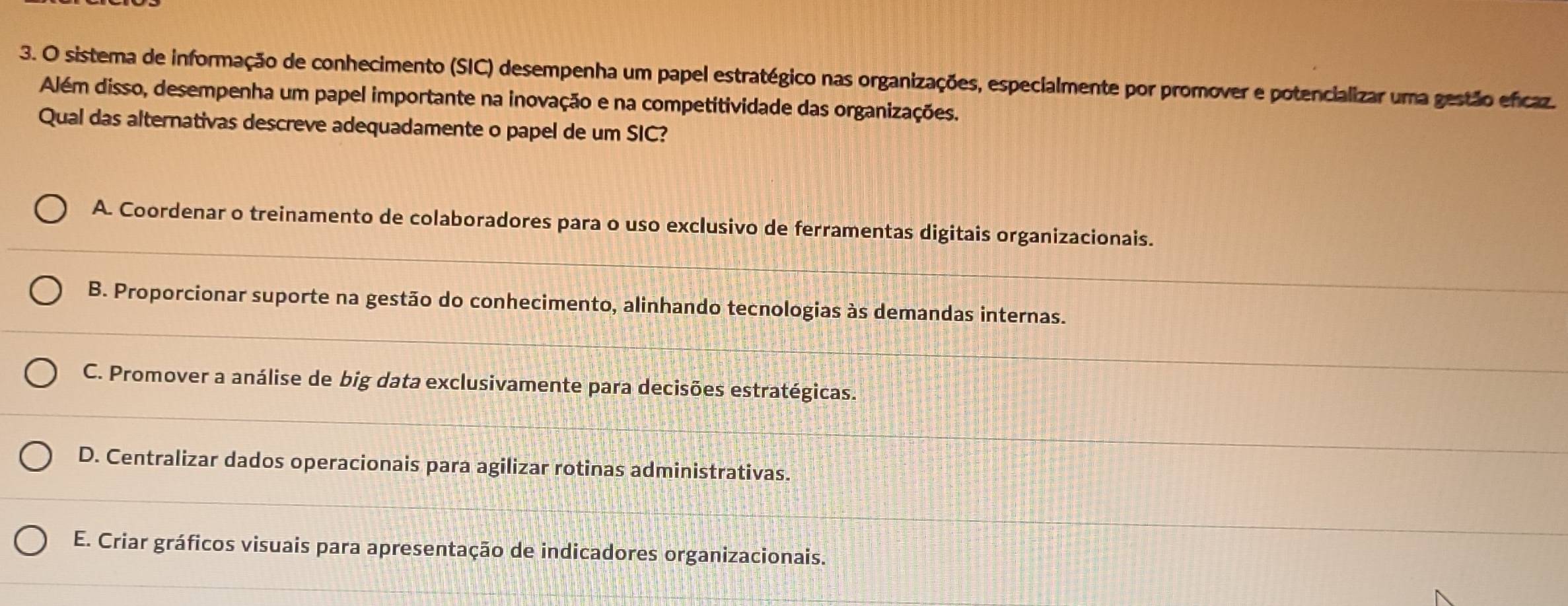 sistema de informação de conhecimento (SIC) desempenha um papel estratégico nas organizações, especialmente por promover e potencializar uma gestão encaz.
Além disso, desempenha um papel importante na inovação e na competitividade das organizações.
Qual das alternativas descreve adequadamente o papel de um SIC?
A. Coordenar o treinamento de colaboradores para o uso exclusivo de ferramentas digitais organizacionais.
B. Proporcionar suporte na gestão do conhecimento, alinhando tecnologias às demandas internas.
C. Promover a análise de big data exclusivamente para decisões estratégicas.
D. Centralizar dados operacionais para agilizar rotinas administrativas.
E. Criar gráficos visuais para apresentação de indicadores organizacionais.