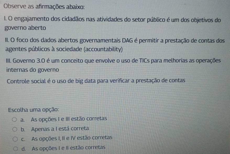 Observe as afirmações abaixo:
I. O engajamento dos cidadãos nas atividades do setor público é um dos objetivos do
governo aberto
II. O foco dos dados abertos governamentais DAG é permitir a prestação de contas dos
agentes públicos à sociedade (accountability)
III. Governo 3.0 é um conceito que envolve o uso de TICs para melhorias as operações
internas do governo
Controle social é o uso de big data para verificar a prestação de contas
Escolha uma opção:
a. As opções I e III estão corretas
b. Apenas a I está correta
c. As opções I, II e IV estão corretas
d. As opções I e II estão corretas