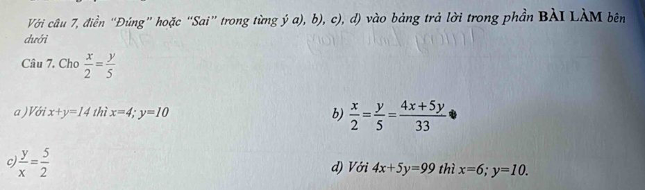 Với câu 7, điền “Đúng” hoặc “Sai” trong từng ý a), b), c), d) vào bảng trả lời trong phần BÀI LÀM bên 
dưới 
Câu 7. Cho  x/2 = y/5 
a) Với x+y=14 thì x=4; y=10 b)  x/2 = y/5 = (4x+5y)/33 
c  y/x = 5/2 
d) Với 4x+5y=99 thì x=6; y=10.