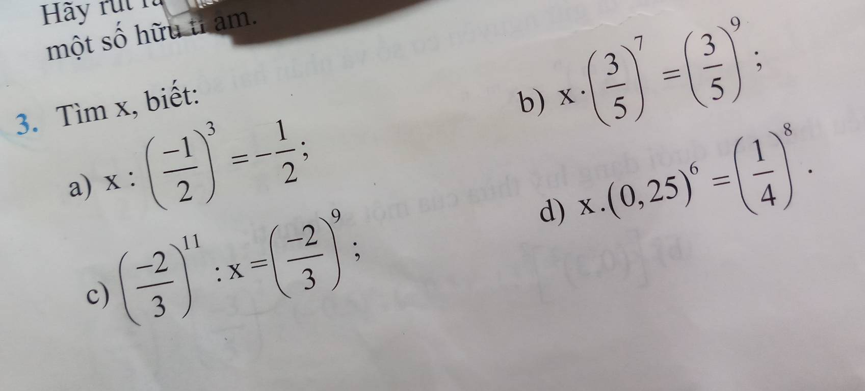 Hãy rụt n 
một số hữu tỉ am. 
3. Tìm x, biết: 
b) x· ( 3/5 )^7=( 3/5 )^9;
x:( (-1)/2 )^3=- 1/2 ; 
d) x.(0,25)^6=( 1/4 )^8. 
a) 
c) ( (-2)/3 )^11:x=( (-2)/3 )^9;