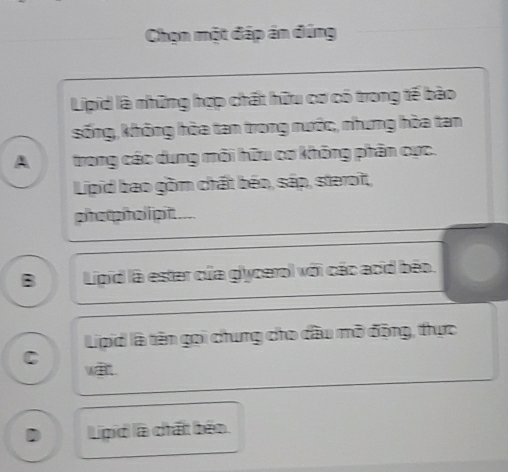 Chọn một đáp án đúng
Lipid là những hợp chất hữu cơ có trong tế bào
sống, không hòa tan trong nước, nhưng hòa tan
A trong các dung môi hữu cơ không phân cực.
Lipid bao gồm chất béo, sáp, steroît,
phot pholipit . _
B Lipid là ester của glycerol với các acid béo.
Lipid là tên gọi chung cho đầu mở động, thực
C wa.
D Lipid là chất béo.