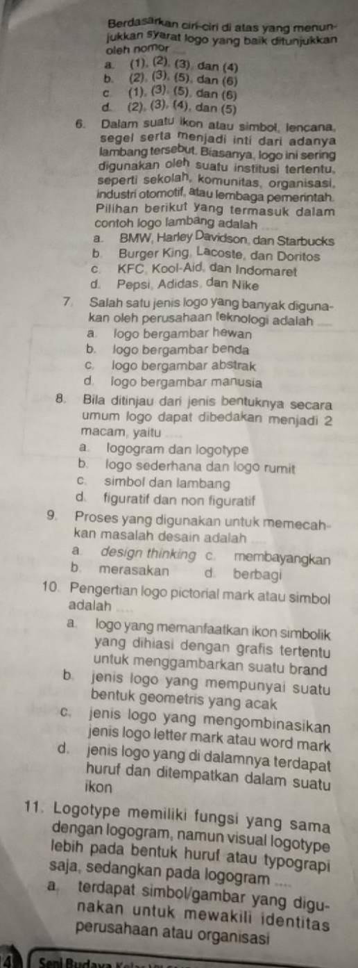 Berdasarkan cir-ciri di atas yang menun
jukkan syarat logo yang baik ditunjukkan
oleh nomor
a. (1),(2),(3) dan (4)
b. (2),(3),(5), dan (6)
C. (1),(3),(5). dan (6)
d (2),(3),(4) ), dan (5)
6. Dalam suatu ikon atau simbol, lencana.
segel serta menjadi inti dari adanya
lambang tersebut. Biasanya, logo ini sering
digunakan oleh suatu institusi tertentu
seperti sekolah, komunitas, organisasi.
industri otomotif, atau lembaga pemerintah.
Pilihan berikut yang termasuk dalam
contoh logo lambang adalah
a. BMW. Harley Davidson, dan Starbucks
b Burger King, Lacoste, dan Doritos
C. KFC Kool-Aid, dan Indomaret
d. Pepsi, Adidas, dan Nike
7 Salah satu jenis logo yang banyak diguna-
kan oleh perusahaan leknologi adalah
a logo bergambar hewan
b. logo bergambar benda
c. logo bergambar abstrak
d. logo bergambar manusia
8. Bila ditinjau dari jenis bentuknya secara
umum logo dapat dibedakan menjadi 2
macam, yaitu
a logogram dan logotype
b. logo sederhana dan logo rumit
c. simbol dan lambang
d. figuratif dan non figuratif
9. Proses yang digunakan untuk memecah-
kan masalah desain adalah
a. design thinking c. membayangkan
b merasakan d berbagi
10. Pengertian logo pictorial mark atau simbol
adalah
a logo yang memanfaatkan ikon simbolik
yang dihiasi dengan grafis tertentu
untuk menggambarkan suatu brand
b. jenis logo yang mempunyai suatu
bentuk geometris yang acak
c. jenis logo yang mengombinasikan
jenis logo letter mark atau word mark
d. jenis logo yang di dalamnya terdapat
huruf dan ditempatkan dalam suatu
ikon
11. Logotype memiliki fungsi yang sama
dengan logogram, namun visual logotype
lebih pada bentuk huruf atau typograpi
saja, sedangkan pada logogram ....
a terdapat simbol/gambar yang digu-
nakan untuk mewakili identitas 
perusahaan atau organisasi
a