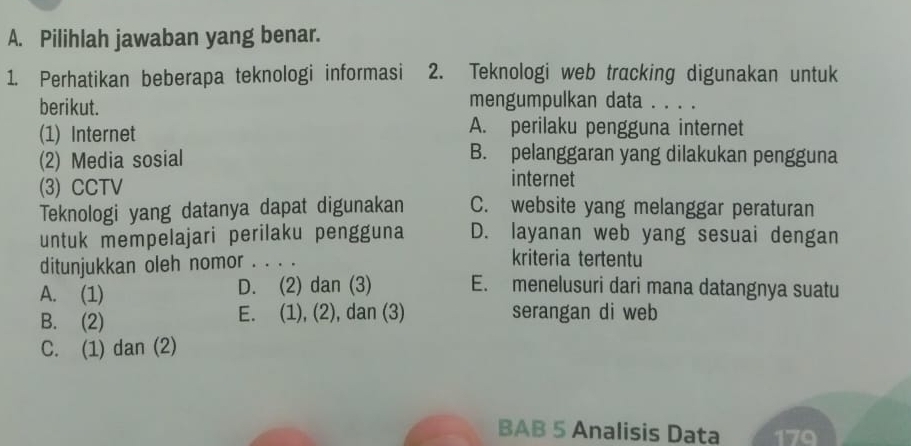 Pilihlah jawaban yang benar.
1. Perhatikan beberapa teknologi informasi 2. Teknologi web tracking digunakan untuk
berikut. mengumpulkan data . . . .
(1) Internet
A. perilaku pengguna internet
(2) Media sosial
B. pelanggaran yang dilakukan pengguna
(3) CCTV
internet
Teknologi yang datanya dapat digunakan C. website yang melanggar peraturan
untuk mempelajari perilaku pengguna D. layanan web yang sesuai dengan
ditunjukkan oleh nomor . . . .
kriteria tertentu
A. (1) D. (2) dan (3) E. menelusuri dari mana datangnya suatu
B. (2) E. (1), (2), dan (3) serangan di web
C. (1) dan (2)
BAB 5 Analisis Data 170