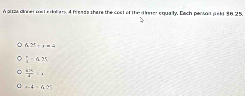 A pizza dinner cost x dollars. 4 friends share the cost of the dinner equally. Each person pald $6.25.
6.25+x=4
 x/4 =6.25.
 (6.25)/4 =x
x-4=6.25