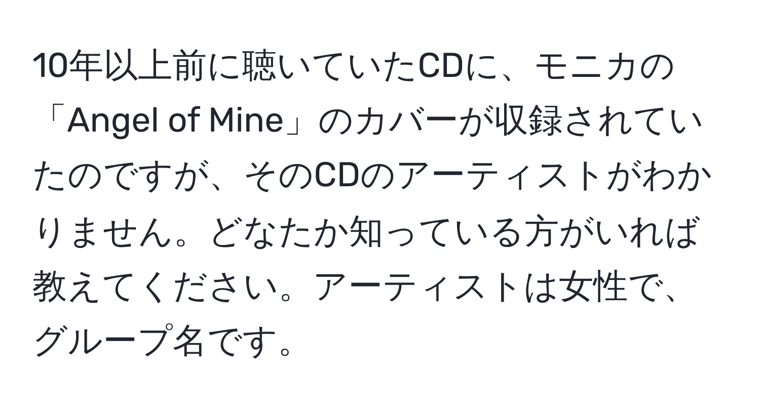 10年以上前に聴いていたCDに、モニカの「Angel of Mine」のカバーが収録されていたのですが、そのCDのアーティストがわかりません。どなたか知っている方がいれば教えてください。アーティストは女性で、グループ名です。