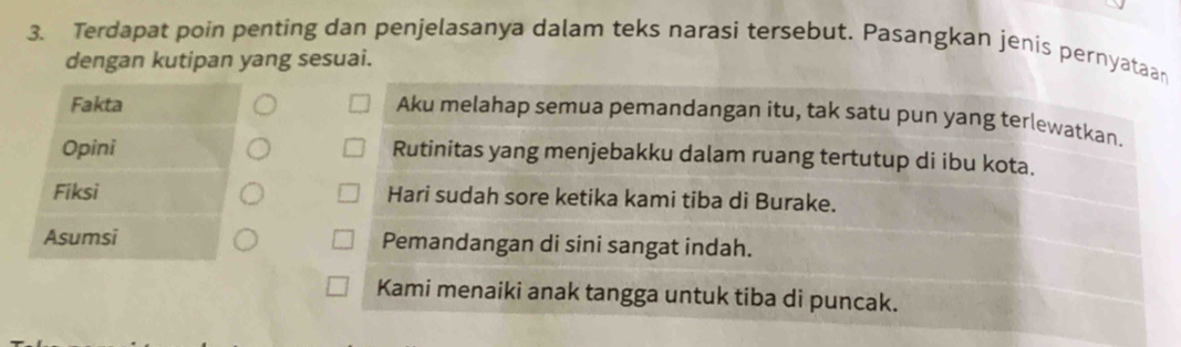 Terdapat poin penting dan penjelasanya dalam teks narasi tersebut. Pasangkan jenis pernyataan 
dengan kutipan yang sesuai. 
Fakta 
Aku melahap semua pemandangan itu, tak satu pun yang terlewatkan. 
Opini Rutinitas yang menjebakku dalam ruang tertutup di ibu kota. 
Fiksi Hari sudah sore ketika kami tiba di Burake. 
Asumsi Pemandangan di sini sangat indah. 
Kami menaiki anak tangga untuk tiba di puncak.