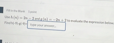 Fill in the Blank 1 point 
Use h(n)=2n-2 and _ g(n)=-2n+2 to evaluate the expression below 
Find h(-9)-g(-9)= type your answer...