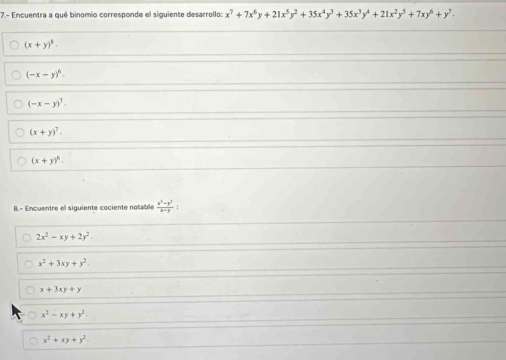 7.- Encuentra a qué binomio corresponde el siguiente desarrollo: x^7+7x^6y+21x^5y^2+35x^4y^3+35x^3y^4+21x^2y^5+7xy^6+y^7.
(x+y)^8.
(-x-y)^6.
(-x-y)^7.
(x+y)^7.
(x+y)^6. 
8.- Encuentre el siguiente cociente notable  (x^3-y^3)/x-y 
2x^2-xy+2y^2.
x^2+3xy+y^2.
x+3xy+y
x^2-xy+y^2.
x^2+xy+y^2.