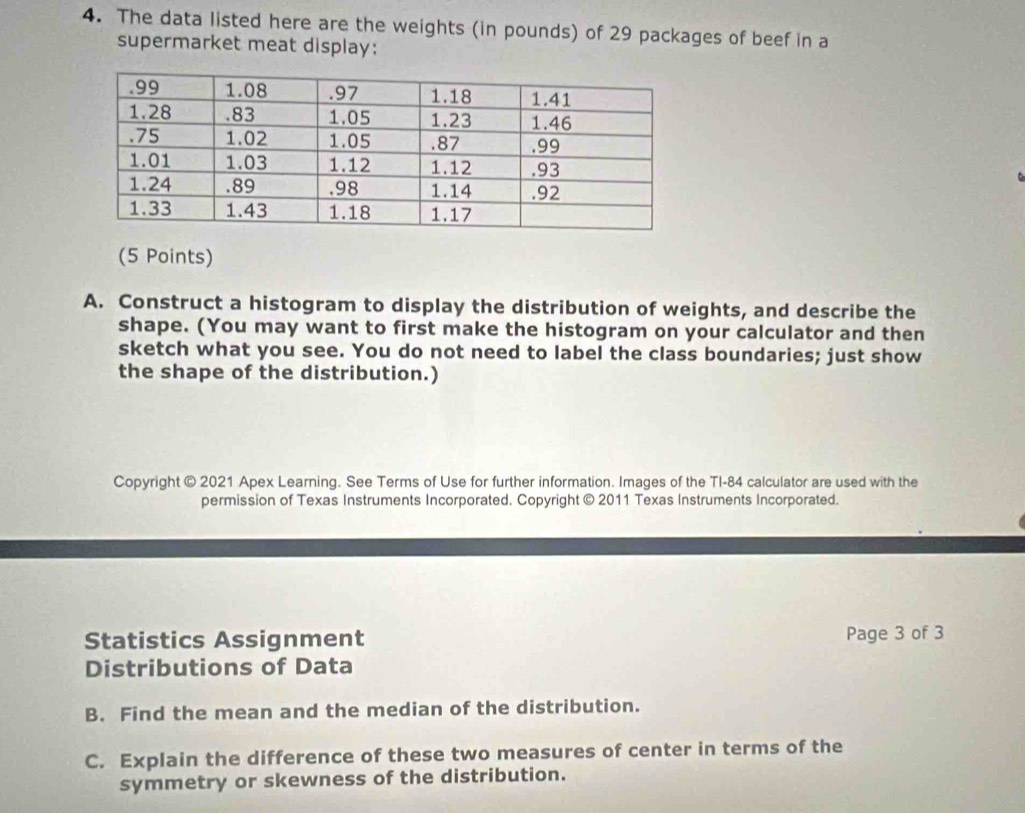 The data listed here are the weights (in pounds) of 29 packages of beef in a 
supermarket meat display: 
(5 Points) 
A. Construct a histogram to display the distribution of weights, and describe the 
shape. (You may want to first make the histogram on your calculator and then 
sketch what you see. You do not need to label the class boundaries; just show 
the shape of the distribution.) 
Copyright © 2021 Apex Learning. See Terms of Use for further information. Images of the TI-84 calculator are used with the 
permission of Texas Instruments Incorporated. Copyright © 2011 Texas Instruments Incorporated. 
Statistics Assignment 
Page 3 of 3 
Distributions of Data 
B. Find the mean and the median of the distribution. 
C. Explain the difference of these two measures of center in terms of the 
symmetry or skewness of the distribution.