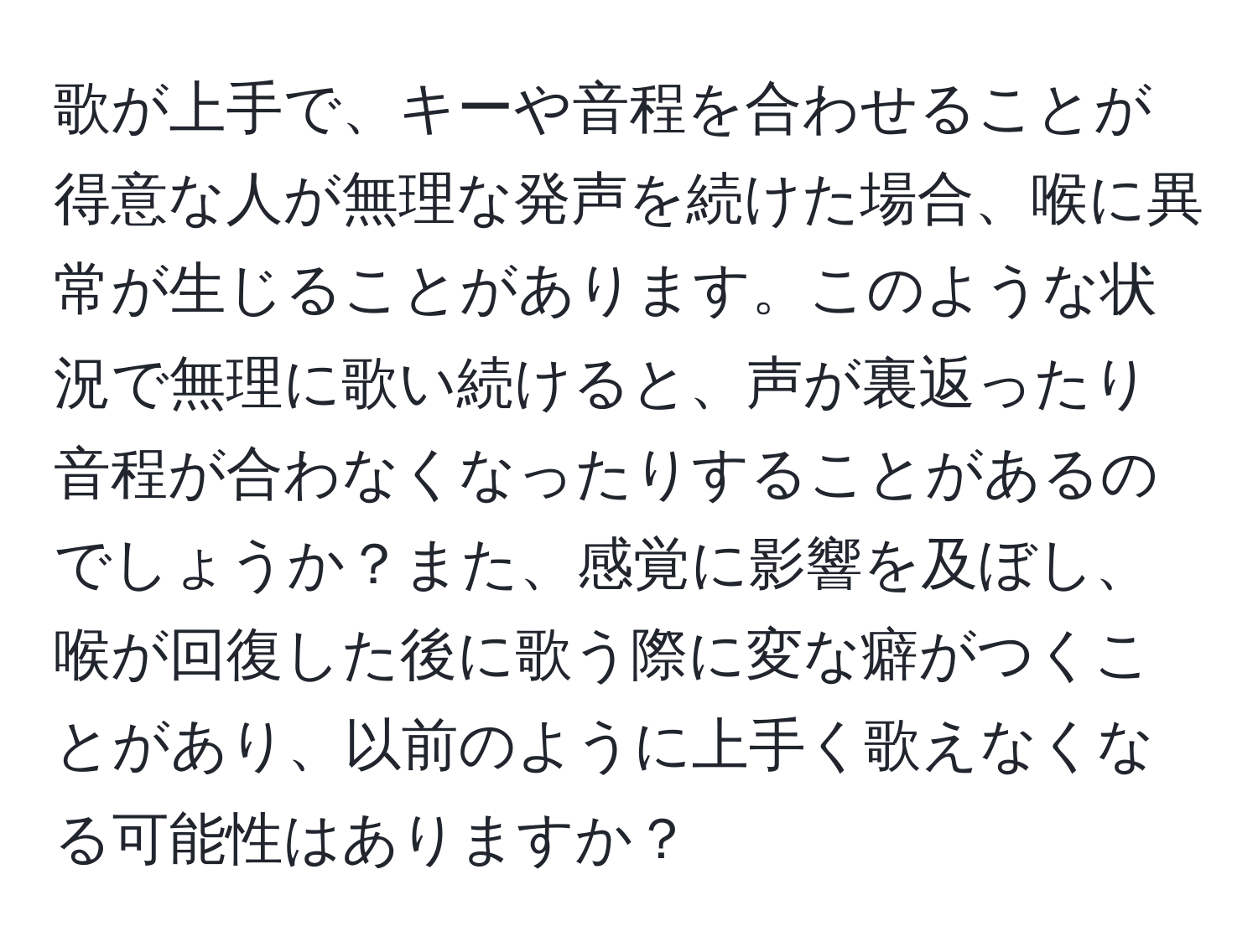 歌が上手で、キーや音程を合わせることが得意な人が無理な発声を続けた場合、喉に異常が生じることがあります。このような状況で無理に歌い続けると、声が裏返ったり音程が合わなくなったりすることがあるのでしょうか？また、感覚に影響を及ぼし、喉が回復した後に歌う際に変な癖がつくことがあり、以前のように上手く歌えなくなる可能性はありますか？