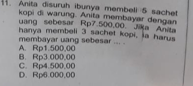 Anita disuruh ibunya membeli 5 sachet
kopi di warung. Anita membayar dengan
uang sebesar Rp7.500,00. Jika Anita
hanya membeli 3 sachet kopi, ia harus
membayar uang sebesar ... .
A. Rp1.500,00
B. Rp3.000,00
C. Rp4.500,00
D. Rp6.000,00