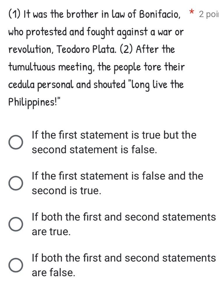 (1) It was the brother in law of Bonifacio, * 2 poi
who protested and fought against a war or
revolution, Teodoro Plata. (2) After the
tumultuous meeting, the people tore their
cedula personal and shouted "long live the
Philippines!"
If the first statement is true but the
second statement is false.
If the first statement is false and the
second is true.
If both the first and second statements
are true.
If both the first and second statements
are false.