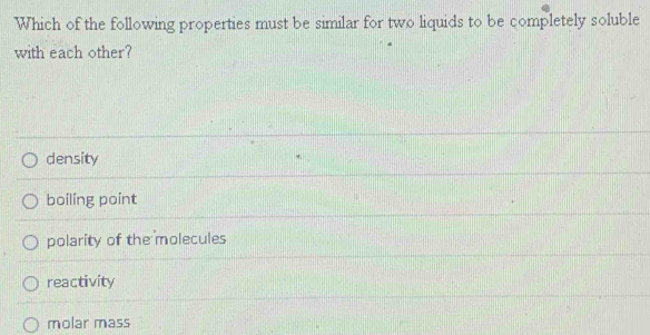 Which of the following properties must be similar for two liquids to be completely soluble
with each other?
density
boiling point
polarity of the molecules
reactivity
molar mass