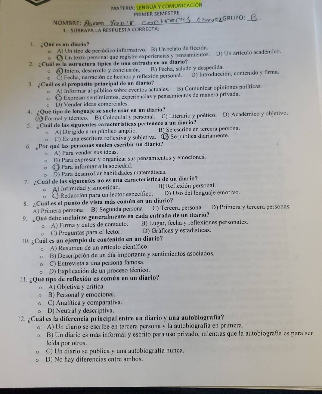 MATERIA: LENGUA Y COMUNICACIÓN
PRIMER SEMESTRE
NOMBRE:_ GRUPO:_
1.- SUBRAYA LA RESPUESTA CORRECTA;
¿Qué es un diario?
A) Un tipo de periódico informativo. B) Un relato de ficción.
Un texto personal que registra experiencias y pensamientos. D) Un artículo académico.
2. ¿Cuál es la estructura típica de una entrada en un diario?
Inicio, desarrollo y conclusión. B) Fecha, saludo y despedida.
C) Fecha, narración de hechos y reflexión personal. D) Introducción, contenido y firma.
3. ¿Cuál es el propósito principal de un diario?
A) Informar al público sobre eventos actuales. B) Comunicar opiniones políticas.
〇 Expresar sentimientos, experiencias y pensamientos de manera privada.
D) Vender ideas comerciales.
4. ¿Qué tipo de lenguaje se suele usar en un diario?
A Formal y técnico. B) Coloquial y personal. C) Literario y poético. D) Académico y objetivo.
5. ¿Cuál de las siguientes características pertenece a un diario?
A) Dirigido a un público amplio. B) Se escribe en tercera persona.
C) Es una escritura reflexiva y subjetiva. D Se publica diariamente.
6. ¿Por qué las personas suelen escribir un diario?
A) Para vender sus ideas.
B) Para expresar y organizar sus pensamientos y emociones.
〇 Para informar a la sociedad.
D) Para desarrollar habilidades matemáticas.
7. ¿Cuál de las siguientes no es una característica de un diario?
A) Intimidad y sinceridad. B) Reflexión personal.
() Redacción para un lector específico. D) Uso del lenguaje emotivo.
8. ¿Cuál es el punto de vista más común en un diario?
A) Primera persona B) Segunda persona C) Tercera persona D) Primera y tercera personas
9. ¿Qué debe incluirse generalmente en cada entrada de un diario?
A) Firma y datos de contacto. B) Lugar, fecha y reflexiones personales.
C) Preguntas para el lector. D) Gráficas y estadísticas.
10. ¿Cuál es un ejemplo de contenido en un diario?
A) Resumen de un artículo científico.
B) Descripción de un día importante y sentimientos asociados.
C) Entrevista a una persona famosa.
D) Explicación de un proceso técnico.
11. ¿Qué tipo de reflexión es común en un diario?
A) Objetiva y crítica.
B) Personal y emocional.
C) Analítica y comparativa.
D) Neutral y descriptiva.
12. ¿Cuál es la diferencia principal entre un diario y una autobiografía?
A) Un diario se escribe en tercera persona y la autobiografía en primera.
B) Un diario es más informal y escrito para uso privado, mientras que la autobiografía es para ser
leída por otros.
C) Un diario se publica y una autobiografía nunca.
D) No hay diferencias entre ambos.