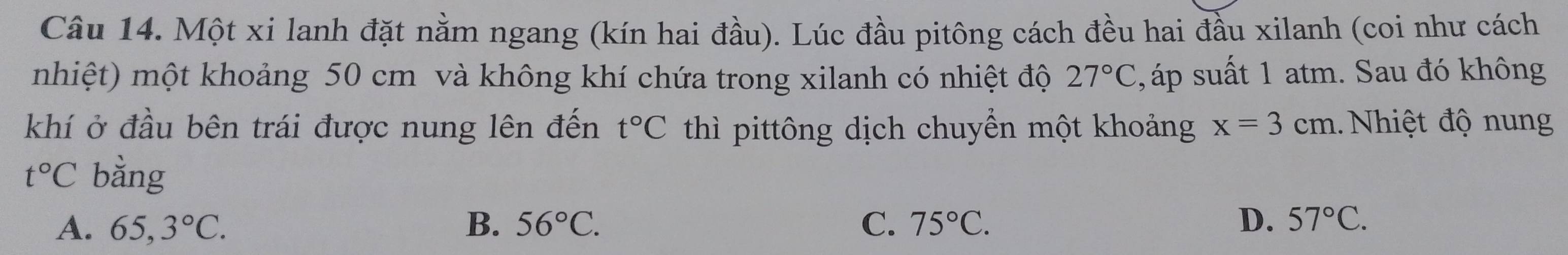 Một xi lanh đặt nằm ngang (kín hai đầu). Lúc đầu pitông cách đều hai đầu xilanh (coi như cách
nhiệt) một khoảng 50 cm và không khí chứa trong xilanh có nhiệt độ 27°C , áp suất 1 atm. Sau đó không
khí ở đầu bên trái được nung lên đến thì pittông dịch chuyển một khoảng t°C x=3cm.. Nhiệt độ nung
t°C bằng
A. 65,3°C. B. 56°C. C. 75°C. D. 57°C.