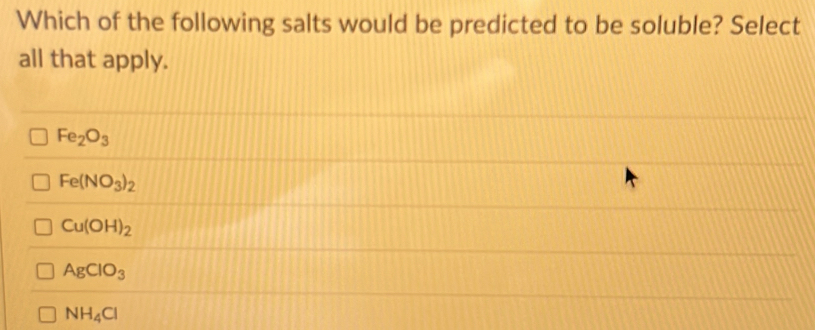 Which of the following salts would be predicted to be soluble? Select
all that apply.
Fe_2O_3
Fe(NO_3)_2
Cu(OH)_2
AgClO_3
NH_4Cl