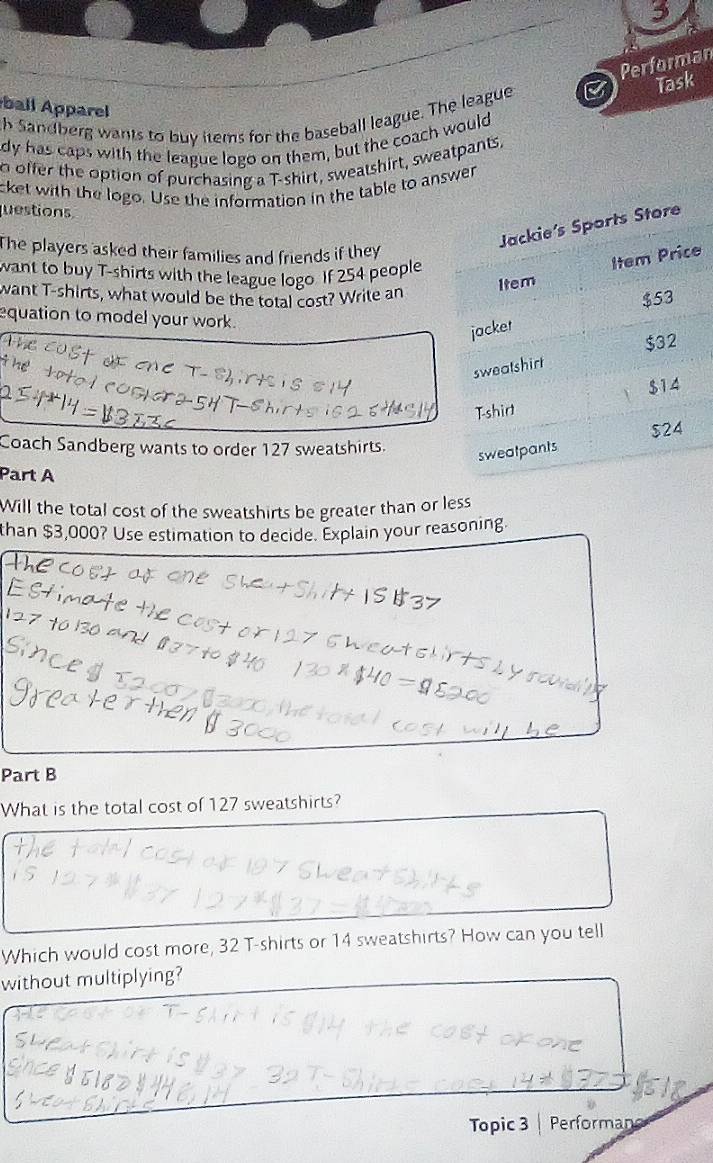Performan 
ball Apparel 
h Sandberg wants to buy items for the baseball league. The league B Task 
dy has caps with the league logo on them, but the coach would 
o offer the option of purchasing a T-shirt, sweatshirt, sweatpants. 
cket with the logo. Use the information in the table to answer 
questions 
The players asked their families and friends if they 
e 
want to buy T-shirts with the league logo. If 254 people 
want T-shirts, what would be the total cost? Write an 
equation to model your work. 
Coach Sandberg wants to order 127 sweatshirts. 
Part A 
Will the total cost of the sweatshirts be greater than or less 
than $3,000? Use estimation to decide. Explain your reasoning. 
Part B 
What is the total cost of 127 sweatshirts? 
Which would cost more, 32 T-shirts or 14 sweatshirts? How can you tell 
without multiplying? 
Topic 3 Performans