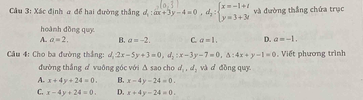 Xác định a để hai đường thẳng d,: ax+3y-4=0 ,d: =3+3i và đường thẳng chứa trục
hoành đồng quy.
A. a=2. B. a=-2. C. a=1. D. a=-1. 
* Câu 4: Cho ba đường thẳng: d_1:2x-5y+3=0, d_2:x-3y-7=0, △ :4x+y-1=0. Viết phương trình
đường thẳng d vuông góc với △ s ao cho d_1, d_2 và d đồng quy.
A. x+4y+24=0. B. x-4y-24=0.
C. x-4y+24=0. D. x+4y-24=0.