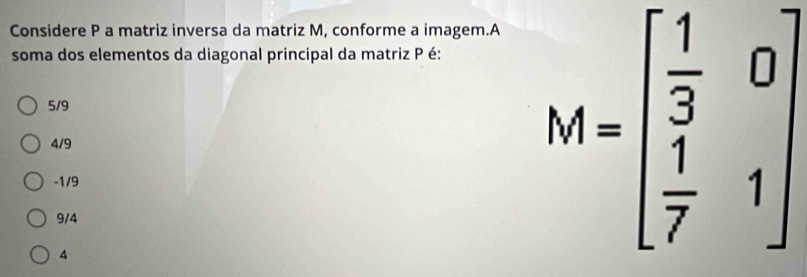 Considere P a matriz inversa da matriz M, conforme a imagem.A
soma dos elementos da diagonal principal da matriz P é:
5/9
4/9
-1/9
9/4
4
M=beginbmatrix  1/3 &0  1/7 &1endbmatrix